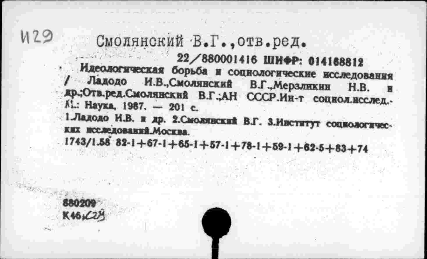 ﻿И2.9 Смоленский‘В.Г.,отв.ред.
22/880001416 ШИФР: 014188812
Идеологическая борьба и социологические исследования / Ладодо И.В.,Смолянский В .Г..Мерзликин Н.В. и др.;Отв.ред.Смолянский В.Г „АН СССР.Ин-т социол.исслед,-Ни Наука, 1987, — 201 с.
1 Ладодо ИЛ. ■ др. 2.Смолгасий ВГ. З.Иясптут социологических исследоваяйЬМосква.
1743/1М 82-1+87-1 +83-1+57-1+78-1+59-1 +82-5+83+74
88020»
К4в/г8